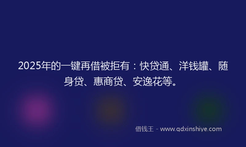 2025年的一键再借被拒有：快贷通、洋钱罐、随身贷、惠商贷、安逸花等。