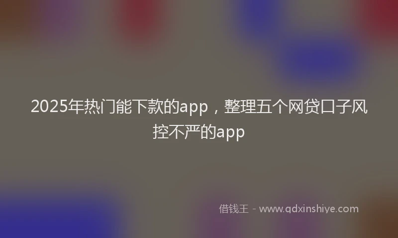 2025年热门能下款的app，整理五个网贷口子风控不严的app