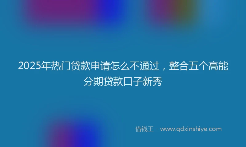 2025年热门贷款申请怎么不通过，整合五个高能分期贷款口子新秀