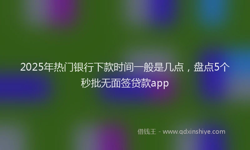 2025年热门银行下款时间一般是几点，盘点5个秒批无面签贷款app