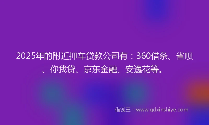 2025年的附近押车贷款公司有：360借条、省呗、你我贷、京东金融、安逸花等。