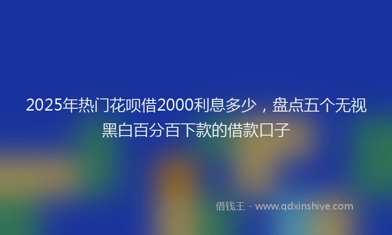 2025年热门花呗借2000利息多少，盘点五个无视黑白百分百下款的借款口子