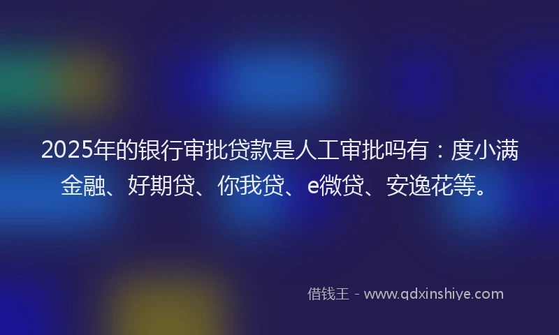 2025年的银行审批贷款是人工审批吗有：度小满金融、好期贷、你我贷、e微贷、安逸花等。
