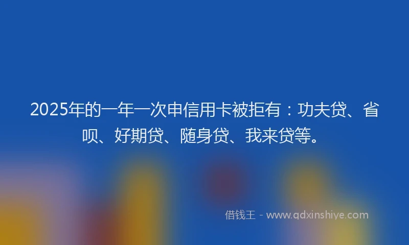 2025年的一年一次申信用卡被拒有：功夫贷、省呗、好期贷、随身贷、我来贷等。