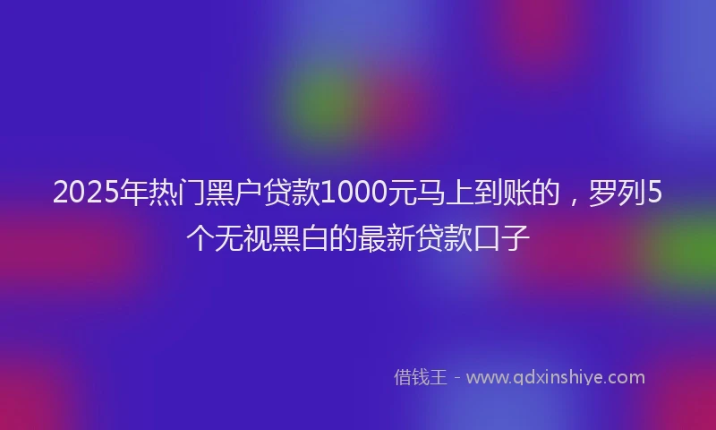 2025年热门黑户贷款1000元马上到账的，罗列5个无视黑白的最新贷款口子