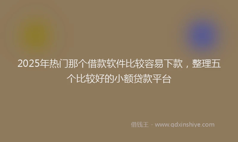 2025年热门那个借款软件比较容易下款，整理五个比较好的小额贷款平台
