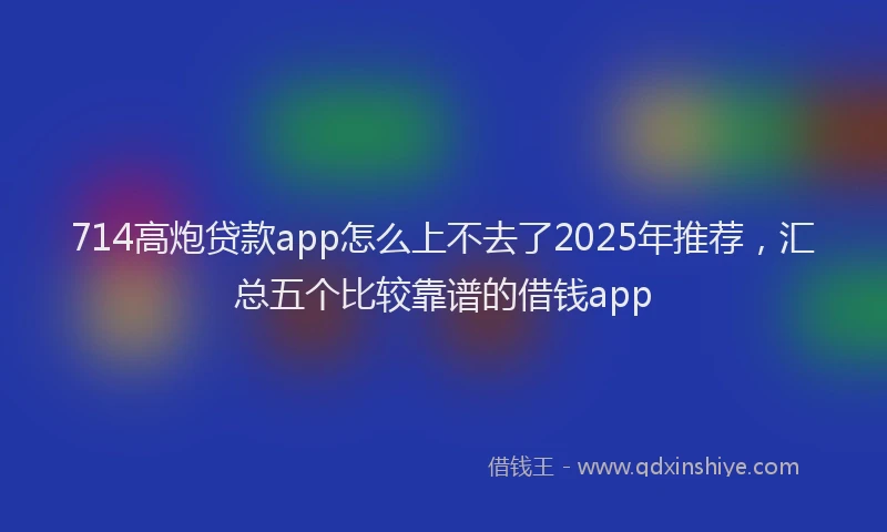 714高炮贷款app怎么上不去了2025年推荐，汇总五个比较靠谱的借钱app