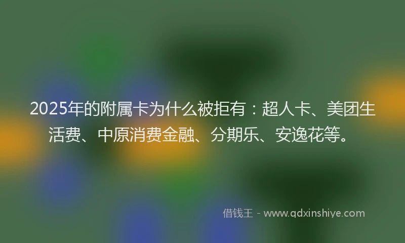 2025年的附属卡为什么被拒有：超人卡、美团生活费、中原消费金融、分期乐、安逸花等。