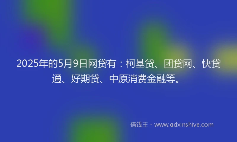 2025年的5月9日网贷有：柯基贷、团贷网、快贷通、好期贷、中原消费金融等。