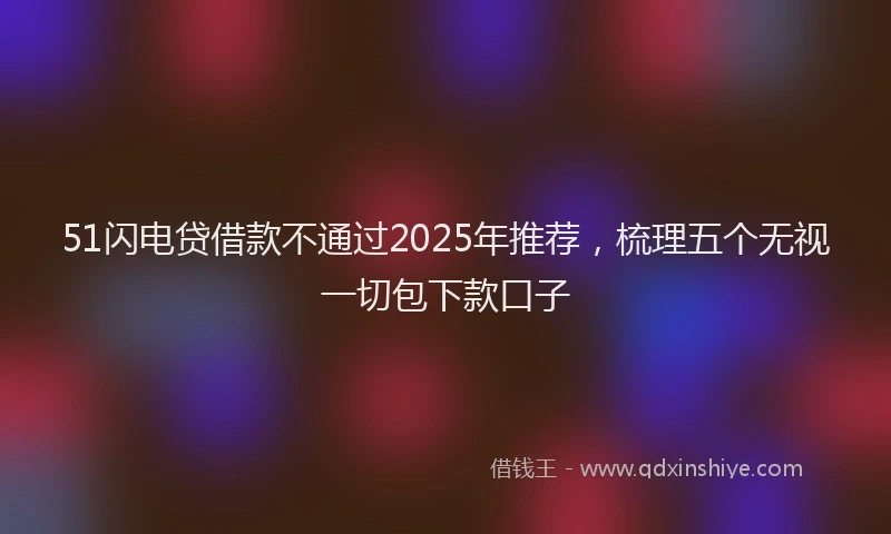 51闪电贷借款不通过2025年推荐，梳理五个无视一切包下款口子