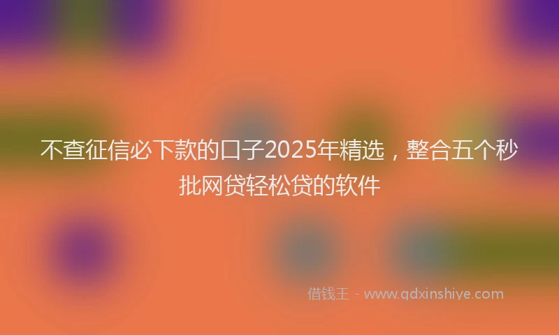 不查征信必下款的口子2025年精选，整合五个秒批网贷轻松贷的软件