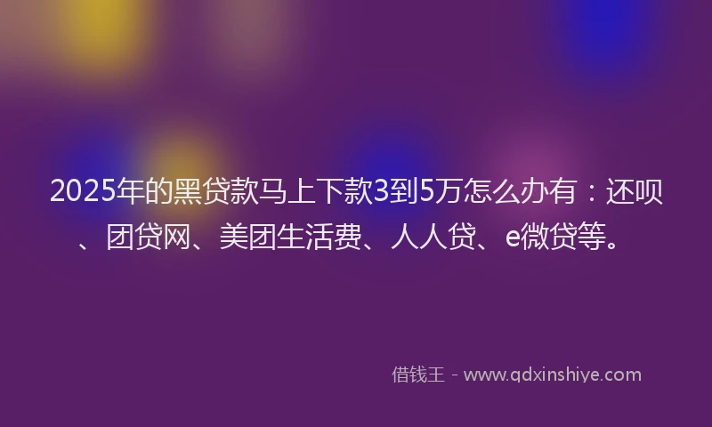 2025年的黑贷款马上下款3到5万怎么办有：还呗、团贷网、美团生活费、人人贷、e微贷等。