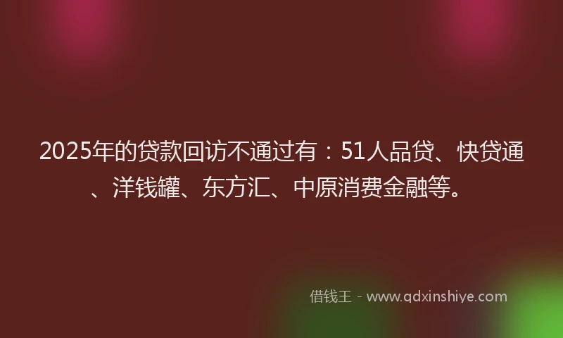 2025年的贷款回访不通过有：51人品贷、快贷通、洋钱罐、东方汇、中原消费金融等。
