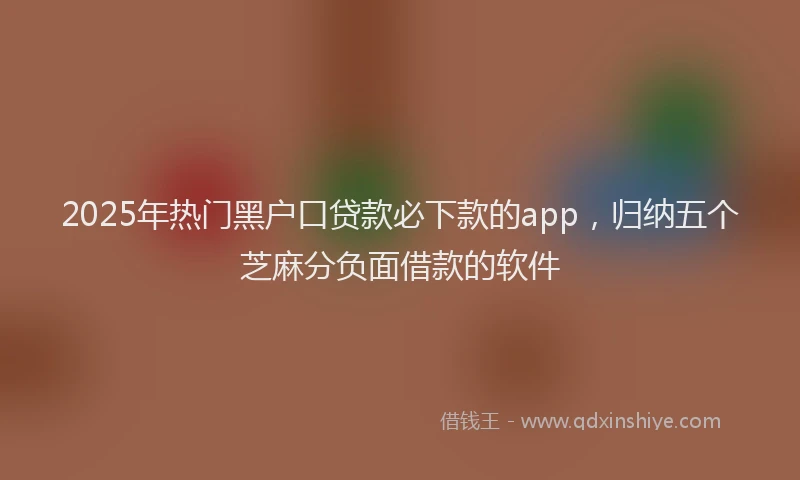 2025年热门黑户口贷款必下款的app，归纳五个芝麻分负面借款的软件