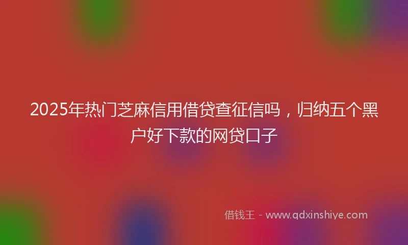 2025年热门芝麻信用借贷查征信吗，归纳五个黑户好下款的网贷口子