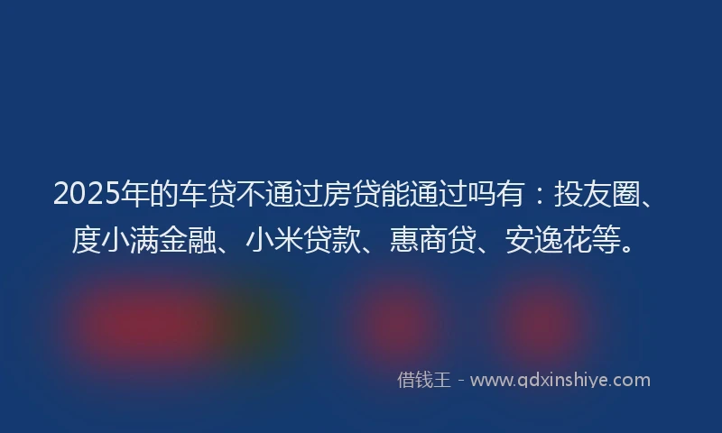 2025年的车贷不通过房贷能通过吗有：投友圈、度小满金融、小米贷款、惠商贷、安逸花等。