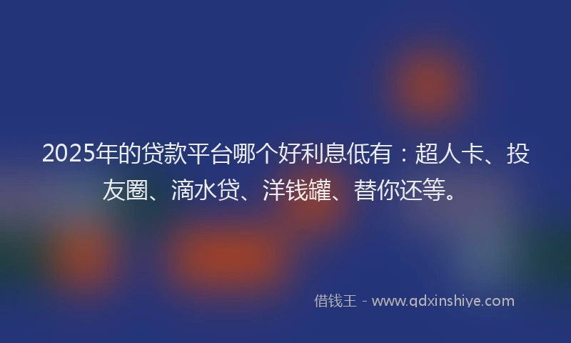2025年的贷款平台哪个好利息低有：超人卡、投友圈、滴水贷、洋钱罐、替你还等。