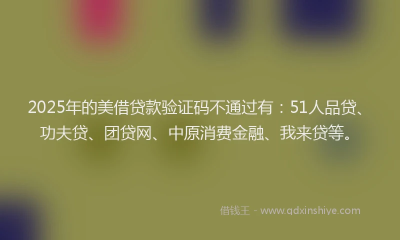 2025年的美借贷款验证码不通过有：51人品贷、功夫贷、团贷网、中原消费金融、我来贷等。