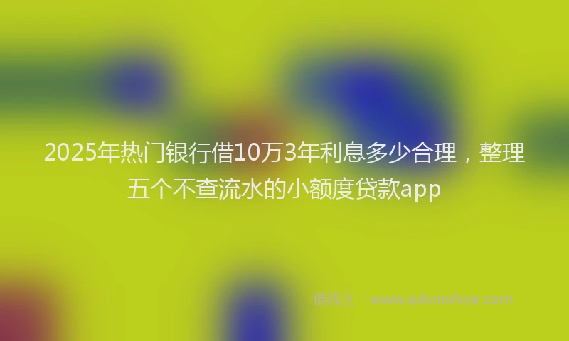 2025年热门银行借10万3年利息多少合理，整理五个不查流水的小额度贷款app