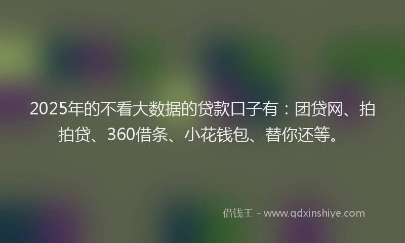 2025年的不看大数据的贷款口子有：团贷网、拍拍贷、360借条、小花钱包、替你还等。