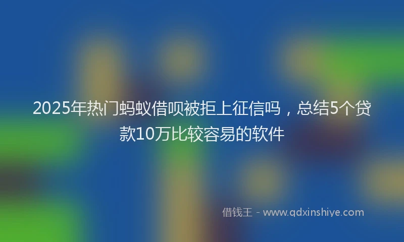 2025年热门蚂蚁借呗被拒上征信吗，总结5个贷款10万比较容易的软件