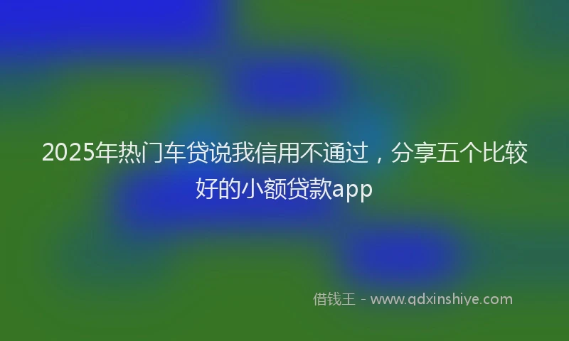 2025年热门车贷说我信用不通过，分享五个比较好的小额贷款app