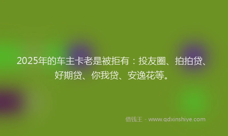 2025年的车主卡老是被拒有：投友圈、拍拍贷、好期贷、你我贷、安逸花等。