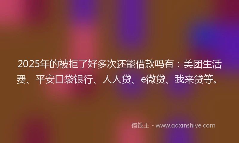 2025年的被拒了好多次还能借款吗有：美团生活费、平安口袋银行、人人贷、e微贷、我来贷等。