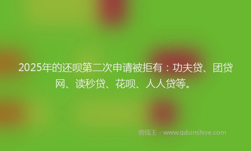 2025年的还呗第二次申请被拒有：功夫贷、团贷网、读秒贷、花呗、人人贷等。