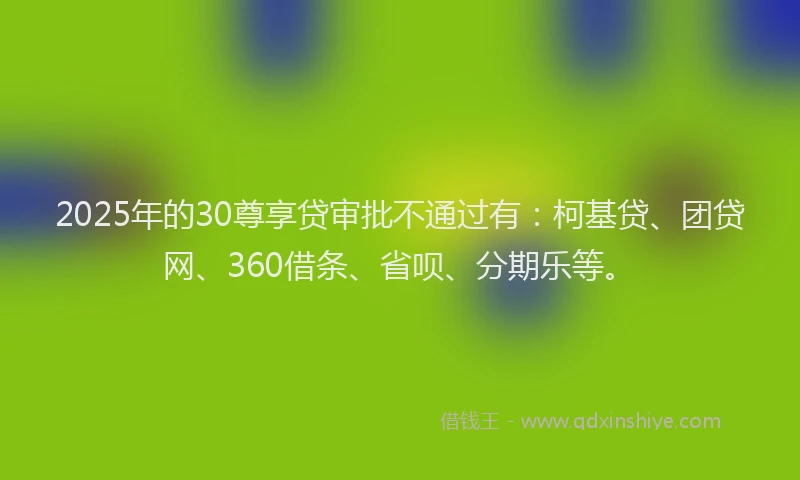 2025年的30尊享贷审批不通过有：柯基贷、团贷网、360借条、省呗、分期乐等。