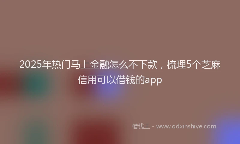 2025年热门马上金融怎么不下款，梳理5个芝麻信用可以借钱的app