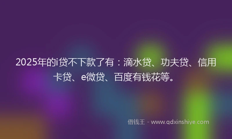 2025年的i贷不下款了有：滴水贷、功夫贷、信用卡贷、e微贷、百度有钱花等。