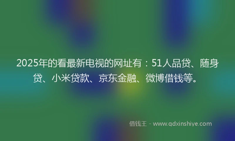 2025年的看最新电视的网址有：51人品贷、随身贷、小米贷款、京东金融、微博借钱等。