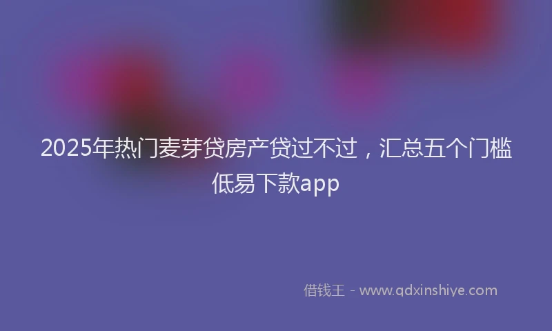 2025年热门麦芽贷房产贷过不过，汇总五个门槛低易下款app