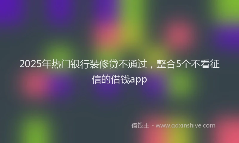 2025年热门银行装修贷不通过，整合5个不看征信的借钱app