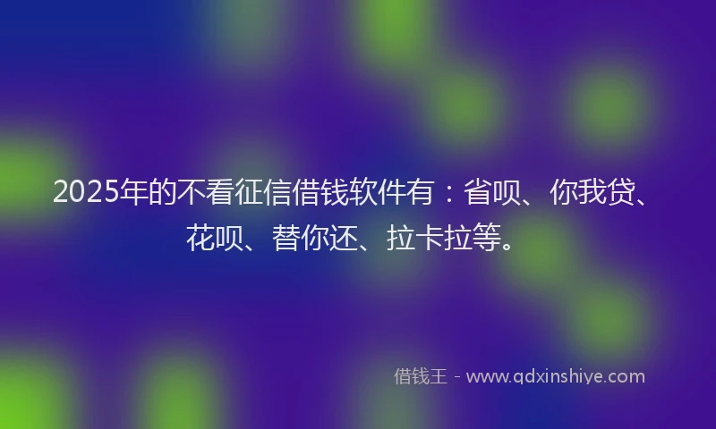 2025年的不看征信借钱软件有：省呗、你我贷、花呗、替你还、拉卡拉等。
