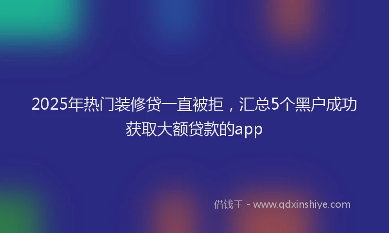 2025年热门装修贷一直被拒，汇总5个黑户成功获取大额贷款的app
