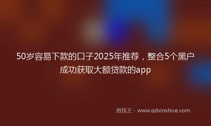 50岁容易下款的口子2025年推荐，整合5个黑户成功获取大额贷款的app
