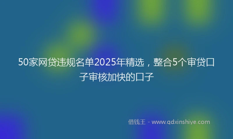 50家网贷违规名单2025年精选，整合5个审贷口子审核加快的口子