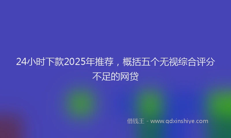 24小时下款2025年推荐，概括五个无视综合评分不足的网贷