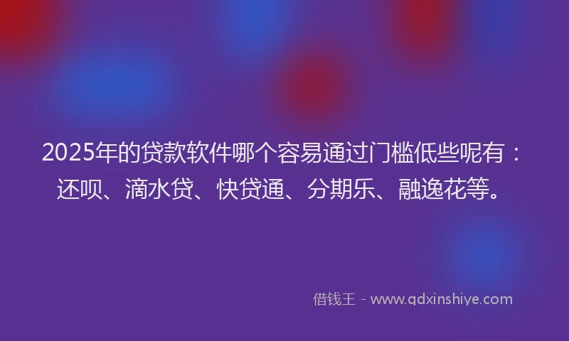 2025年的贷款软件哪个容易通过门槛低些呢有：还呗、滴水贷、快贷通、分期乐、融逸花等。