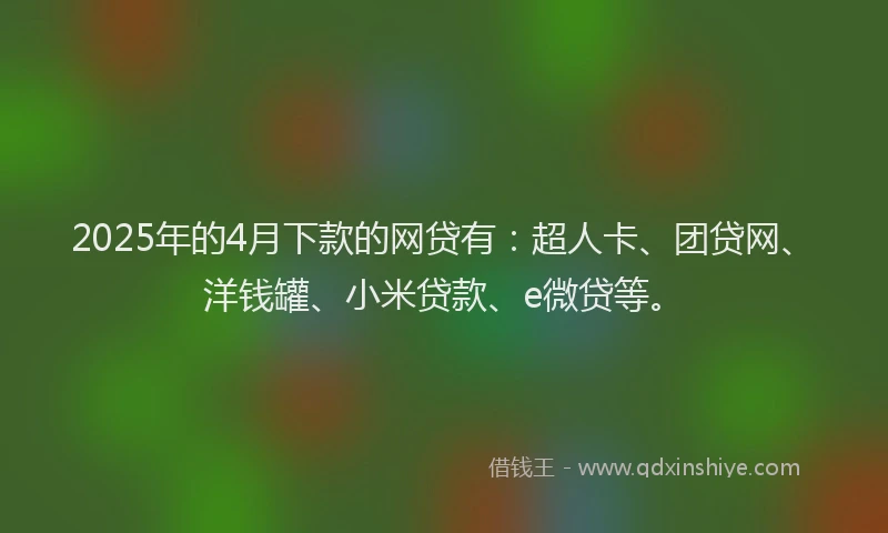 2025年的4月下款的网贷有：超人卡、团贷网、洋钱罐、小米贷款、e微贷等。