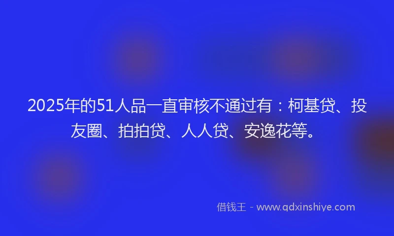2025年的51人品一直审核不通过有：柯基贷、投友圈、拍拍贷、人人贷、安逸花等。