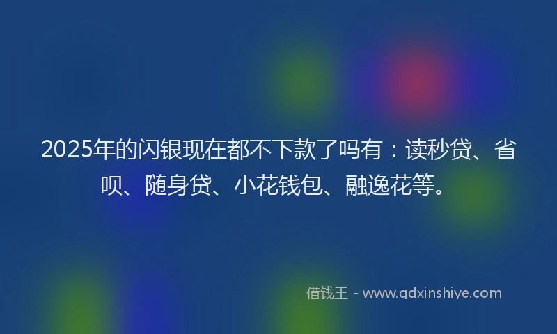 2025年的闪银现在都不下款了吗有：读秒贷、省呗、随身贷、小花钱包、融逸花等。