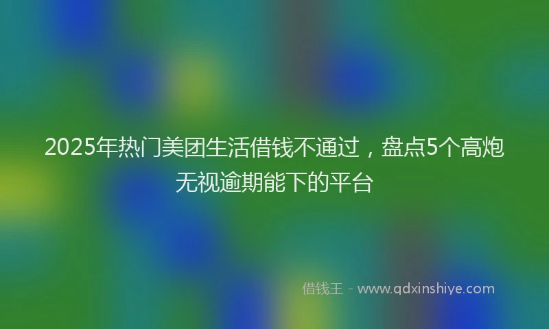 2025年热门美团生活借钱不通过，盘点5个高炮无视逾期能下的平台