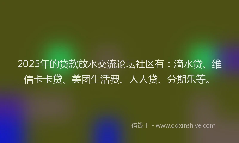 2025年的贷款放水交流论坛社区有：滴水贷、维信卡卡贷、美团生活费、人人贷、分期乐等。