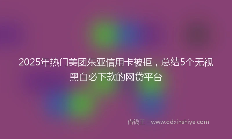 2025年热门美团东亚信用卡被拒，总结5个无视黑白必下款的网贷平台
