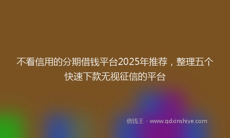 不看信用的分期借钱平台2025年推荐，整理五个快速下款无视征信的平台