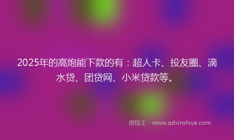 2025年的高炮能下款的有：超人卡、投友圈、滴水贷、团贷网、小米贷款等。