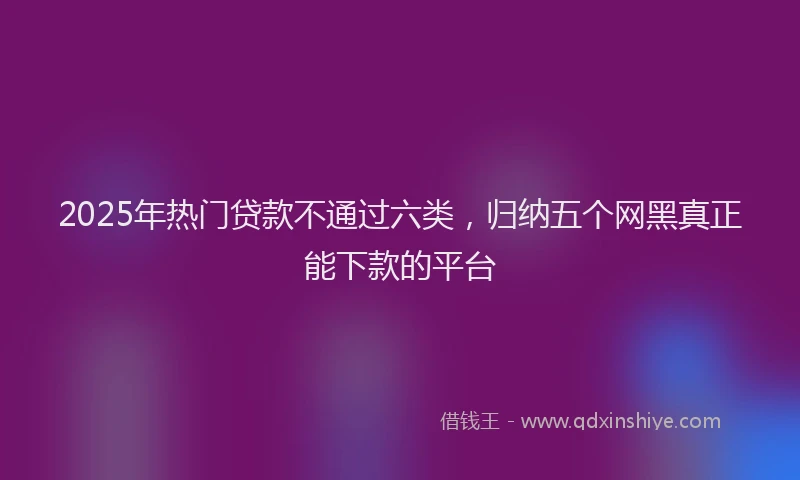 2025年热门贷款不通过六类，归纳五个网黑真正能下款的平台
